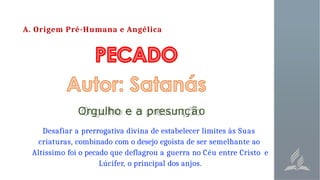 A. Origem Pré-Humana e Angélica
Orgulho e a presunção
Desafiar a prerrogativa divina de estabelecer limites às Suas
criaturas, combinado com o desejo egoísta de ser semelhante ao
Altíssimo foi o pecado que deflagrou a guerra no Céu entre Cristo e
Lúcifer, o principal dos anjos.
 