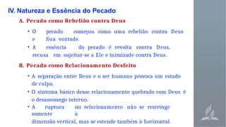 IV. Natureza e Essência do Pecado
A. Pecado como Rebelião contra Deus
• O pecado começou como uma rebelião contra Deus
e Sua vontade.
• A essência do pecado é revolta contra Deus,
recusa em sujeitar-se a Ele e inimizade contra Deus.
B. Pecado como Relacionamento Desfeito
• A separação entre Deus e o ser humano provoca um estado
de culpa.
• O sintoma básico desse relacionamento quebrado com Deus é
o desassossego interno.
• A ruptura no relacionamento não se restringe
somente à
dimensão vertical, mas se estende também à horizontal.
 