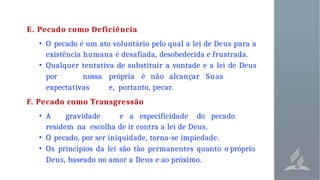 E. Pecado como Deficiência
• O pecado é um ato voluntário pelo qual a lei de Deus para a
existência humana é desafiada, desobedecida e frustrada.
• Qualquer tentativa de substituir a vontade e a lei de Deus
por nossa própria é não alcançar Suas
expectativas e, portanto, pecar.
F. Pecado como Transgressão
• A gravidade e a especificidade do pecado
residem na escolha de ir contra a lei de Deus.
• O pecado, por ser iniquidade, torna-se impiedade.
• Os princípios da lei são tão permanentes quanto o próprio
Deus, baseado no amor a Deus e ao próximo.
 