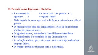 G. Pecado como Egoísmo e Orgulho
• Parteessencial da natureza do pecado é o
egoísmo e o egocentrismo.
• Toda espécie de amor que retira de Deus a primazia na vida é
pecado.
• O egocentrismo pode ser considerado a raiz da qual brotam
muitos outros atos maus.
• O egocentrismo é, em essência, hostilidade contra Deus.
• Ser egocêntrico é o contrário de ser Cristocêntrico.
• A salvação é vista, portanto, como uma mudança radical do
eu para Cristo.
• O orgulho prepara o terreno para a destruição.
 