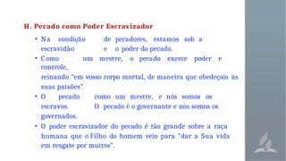 H. Pecado como Poder Escravizador
• Na condição de pecadores, estamos sob a
escravidão e o poder do pecado.
• C omo um mestre, o pecado exerce poder e
controle,
reinando “em vosso corpo mortal, de maneira que obedeçais às
suas paixões”.
• O pecado como um mestre, e nós somos os
escravos. O pecado é o governante e nós somos os
governados.
• O poder escravizador do pecado é tão grande sobre a raça
humana que o Filho do homem veio para “dar a Sua vida
em resgate por muitos".
 