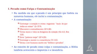 I. Pecado como Culpa e Contaminação
• Na medida em que o pecado é um princípio que habita na
natureza humana, ele inclui a contaminação.
• A contaminação:
 Corrompe o coração e o toma enganoso "mais do que
todas as coisas" (Jr 17:9).
 Obscurece o entendimento (Ef 4:18).
 Torna maus e vãos os desígnios do coração (Gn 6:5; Rm
1:21).
 Gera “palavra torpe” (Ef 4:29).
 Corrompe a mente e a consciência (Tt 1:15).
 Deixa o ser humano morto em “delitos e pecados”.
• Ao conceito de pecado como culpa e contaminação, a Bíblia
também acrescenta a impureza e a imundícia.
 
