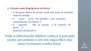 J . Pecado como Negligência do Dever
• A descrição bíblica do pecado inclui atos tanto de comissão
como de omissão.
• A maior parte dos pecados é por comissão,
exemplificado em Gênesis 3.
• O segundo tipo de pecado, o de omissão do
dever, é
ilustrado em Gênesis 4.
 