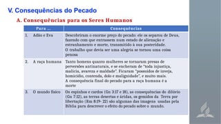 V. Consequências do Pecado
A. Consequências para os Seres Humanos
Para ... Consequências
1. Adão e Eva Descobriram o enorme preço do pecado: ele os separou de Deus,
fazendo com que entrassem num estado de alienação e
estranhamento e morte, transmitido à sua posteridade.
O trabalho que devia ser uma alegria se tornou uma coisa
penosa
2. A raça humana Tanto homens quanto mulheres se tornaram presas de
perversões antinaturais, e se encheram de “toda injustiça,
malícia, avareza e maldade”. Ficaram “possuídos de inveja,
homicídio, contenda, dolo e malignidade”, e muito mais.
A consequência final do pecado para a raça humana é a
morte
3. O mundo físico Os espinhos e cardos (Gn 3:17 e 18), as consequências do dilúvio
(Gn 7:12), as terras desertas e áridas, os gemidos da Terra por
libertação (Rm 8:19- 22) são algumas das imagens usadas pela
Bíblia para descrever o efeito do pecado sobre o mundo.
 