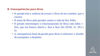 B. Consequências para Deus
• O pecado tem a audácia de acusar a Deus de ser o motivo que o
causou.
• O amor de Deus pelo pecador custou a vida de Seu Filho.
• O pecado interrompeu o relacionamento de Deus com Adão e
Eva, que era franco, aberto e face a face (Gn 3:8-10; Is 59:1 e
2).
• A consequência final do pecado para Deus é enfrentar o desafio
do usurpador, o demônio.
 