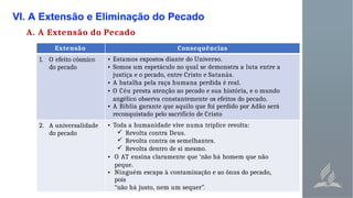 VI. A Extensão e Eliminação do Pecado
A. A Extensão do Pecado
Extensão Consequências
1. O efeito cósmico
do pecado
• Estamos expostos diante do Universo.
• Somos um espetáculo no qual se demonstra a luta entre a
justiça e o pecado, entre Cristo e Satanás.
• A batalha pela raça humana perdida é real.
• O Céu presta atenção ao pecado e sua história, e o mundo
angélico observa constantemente os efeitos do pecado.
• A Bíblia garante que aquilo que foi perdido por Adão será
reconquistado pelo sacrifício de Cristo
2. A universalidade
do pecado
• Toda a humanidade vive numa tríplice revolta:
 Revolta contra Deus.
 Revolta contra os semelhantes.
 Revolta dentro de si mesmo.
• O AT ensina claramente que ‘não há homem que não
peque.
• Ninguém escapa à contaminação e ao ônus do pecado,
pois
“não há justo, nem um sequer”.
 
