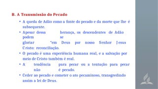 B. A Transmissão do Pecado
• A queda de Adão como a fonte do pecado e da morte que lhe é
subsequente.
• Apesar dessa herança, os descendentes de Adão
podem se
gloriar “em Deus por nosso Senhor J esus
C risto: reconciliação.
• O pecado é uma experiência humana real, e a salvação por
meio de Cristo também é real.
• A tendência para pecar ou a tentação para pecar
não é pecado.
• Ceder ao pecado e cometer o ato pecaminoso, transgredindo
assim a lei de Deus.
 