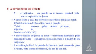 C. A Erradicação do Pecado
• A erradicação do pecado só se tornou possível pela
morte expiatória de Jesus.
• A cruz sobre a qual foi oferecido o sacrifício definitivo (Heb.
9:26) foi a forma de Deus lidar com o pecado.
• “Cristo morreu pelos nossos pecados,
segundo as
Escrituras" (ICo 15:3).
• A morte vicária de Jesus na cruz — o inocente morrendo pelos
pecados de todos — esmagou a força do pecado e o poder de seu
originador.
• A erradicação final do pecado do Universo está reservada para
o futuro, para depois do milênio, no dia do Senhor.
 