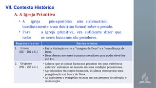 VII. Contexto Histórico
A. A Igreja Primitiva
• A igreja pós-apostólica não sistematizou
imediatamente uma doutrina formal sobre o pecado.
• Para a igreja primitiva, era suficiente dizer que
todos os seres humanos são pecadores.
Representantes Ensinamentos
1. Irineu
(115 – 202 a.C.)
• Fazia distinção entre a “imagem de Deus" e a "semelhança de
Deus.
• Deus desceu aos seres humanos pecadores para poder elevá-los
até Ele.
2. Orígenes
(195 – 254 a.C.)
• Achava que as almas humanas pecaram em uma existência
anterior: entraram no mundo em uma condição pecaminosa.
• Aprisionadas em corpos humanos, as almas começavam uma
peregrinação em busca de Deus.
• Ao aceitarem o evangelho entram em um processo de salvação e
restauração.
 