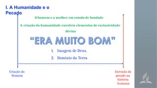I. A Humanidade e o
Pecado
Entrada do
pecado na
história
humana
Criação do
Homem
O homem e a mulher em estado de bondade
A criação da humanidade envolvia elementos de exclusividade
divina
1. Imagem de Deus.
2. Domínio da Terra
 