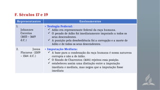 F. Séculos 17 e 19
Representantes Ensinamentos
1.
Johannes
Cocceius
(1603 – 1669
d.C.)
• Teologia Federal:
 Adão era representante federal da raça humana.
 O pecado de Adão foi imediatamente imputado a todos os
seus descendentes.
 A punição pela desobediência foi a corrupção e a morte de
Adão e de todos os seus descendentes.
2. Josua
Placaeus (1509
– 1564 d.C.)
• Imputação Mediata:
 A base para a condenação da raça humana é nossa natureza
corrupta e não a de Adão.
 O Sínodo de Charenton (1644) rejeitou essa posição.
 estabeleceu assím uma distinção entre a imputação
imediata e mediata, mas negou que a imputação fosse
imediata
 