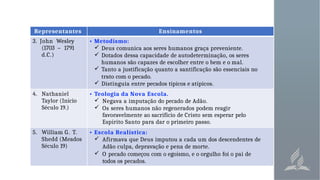 Representantes Ensinamentos
3. John Wesley
(1703 – 1791
d.C.)
• Metodismo:
 Deus comunica aos seres humanos graça preveniente.
 Dotados dessa capacidade de autodeterminação, os seres
humanos são capazes de escolher entre o bem e o mal.
 Tanto a justificação quanto a santificação são essenciais no
trato com o pecado.
 Distinguia entre pecados típicos e atípicos.
4. Nathaniel
Taylor (Início
Século 19.)
• Teologia da Nova Escola.
 Negava a imputação do pecado de Adão.
 Os seres humanos não regenerados podem reagir
favoravelmente ao sacrifício de Cristo sem esperar pelo
Espírito Santo para dar o primeiro passo.
5. William G. T.
Shedd (Meados
Século 19)
• Escola Realística:
 Afirmava que Deus imputou a cada um dos descendentes de
Adão culpa, depravação e pena de morte.
 O pecado começou com o egoísmo, e o orgulho foi o pai de
todos os pecados.
 