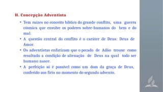 H. Concepção Adventista
• Tem raízes no conceito bíblico do grande conflito, uma guerra
cósmica que envolve os poderes sobre-humanos do bem e do
mal.
• A questão central do conflito é o caráter de Deus: Deus de
Amor.
• Os adventistas enfatizam que o pecado de Adão trouxe como
resultado a condição de alienação de Deus na qual todo ser
humano nasce.
• A perfeição só é possível como um dom da graça de Deus,
conferido aos fiéis no momento do segundo advento.
 