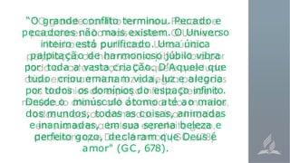 “O grande conflito terminou. Pecado e
pecadores não mais existem. O Universo
inteiro está purificado. Uma única
palpitação de harmonioso júbilo vibra
por toda a vasta criação. D’Aquele que
tudo criou emanam vida, luz e alegria
por todos os domínios do espaço infinito.
Desde o minúsculo átomo até ao maior
dos mundos, todas as coisas, animadas
e inanimadas, em sua serena beleza e
perfeito gozo, declaram que Deus é
amor" (GC, 678).
 