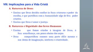 VIII. Implicações para a Vida Cristã
A. Natureza de Deus:
• Ensina que Deus decidiu confiar às Suas criaturas o poder da
escolha, e que partilhou com a humanidade algo de Seu poder
criativo.
• Ensina que Deus é amor e justiça.
B. Natureza e Dignidade dos Seres Humanos
• Ensina que fomos criados à imagem de Deus, à
Sua semelhança, um pouco abaixo dos anjos.
• Deus compartilhou conosco uma parte dEIe mesmo e
nos dotou de imaginação, intelecto e criatividade.
 