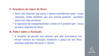 C. Grandeza do Amor de Deus
• Deus não somente nos amou e tomou providências para nossa
salvação, senão também que nos tornou possível partilhar
amor uns com os outros.
• A operação do companheirismo cristão só é possível por causa
do amor redentor de Deus.
D. Poder sobre a Tentação
• A história do pecado nos mostra, que não precisamos nos
tornar vítimas da tentação: mediante a graça de um Deus
amoroso, podemos alcançar a vitória.
 