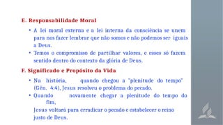 E. Responsabilidade Moral
• A lei moral externa e a lei interna da consciência se unem
para nos fazer lembrar que não somos e não podemos ser iguais
a Deus.
• Temos o compromisso de partilhar valores, e esses só fazem
sentido dentro do contexto da glória de Deus.
F. Significado e Propósito da Vida
• Na história, quando chegou a "plenitude do tempo”
(G ên. 4:4), Jesus resolveu o problema do pecado.
• Quando novamente chegar a plenitude do tempo do
fim,
Jesus voltará para erradicar o pecado e estabelecer o reino
justo de Deus.
 
