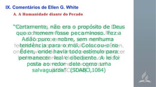 IX. Comentários de Ellen G. White
A. A Humanidade diante do Pecado
“Certamente, não era o propósito de Deus
que o homem fosse pecaminoso. Fez a
Adão puro e nobre, sem nenhuma
tendência para o mal. Colocou-o no
Éden, onde havia todo estímulo para
permanecer leal e obediente. A lei foi
posta ao redor dele como uma
salvaguarda” (SDABCl,1084)
 