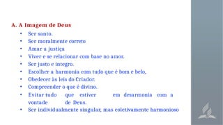 A. A Imagem de Deus
• Ser santo.
• Ser moralmente correto
• Amar a justiça
• Viver e se relacionar com base no amor.
• Ser justo e íntegro.
• Escolher a harmonia com tudo que é bom e belo,
• Obedecer às leis do Criador.
• Compreender o que é divino.
• Evitar tudo que estiver em desarmonia com a
vontade de Deus.
• Ser individualmente singular, mas coletivamente harmonioso
 