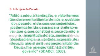 B. A Origem do Pecado
"Adão cedeu à tentação, e visto termos
tão claramente diante de nós a questão
do pecado e de suas consequências,
podemos ler da causa para o efeito e
ver que o que constitui o pecado não é
a magnitude do ato, senão a
desobediência à vontade expressa de
Deus, o que é uma negação virtual de
Deus, uma rejeição das leis de Seu
governo” (SDABCl, 1083).
 