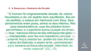 C. A Natureza e Essência do Pecado
“O homem foi originariamente dotado de nobres
faculdades e de um espírito bem equilibrado. Era um
ser perfeito, e estava em harmonia com Deus. Seus
pensamentos eram puros, santos os seus intentos. Mas
pela desobediência, suas faculdades foram
pervertidas, e o egoísmo tomou o lugar do amor.
Sua natureza tornou-se tão enfraquecida pela
transgressão que lhe era impossível, em sua
própria força, resistir ao poder do mal. Fez-se
cativo de Satanás, e assim teria permanecido
para sempre se Deus não tivesse intervindo de
modo especial” (CC, 17).
 