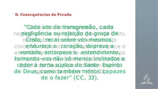 D. Consequências do Pecado
"Cada ato de transgressão, cada
negligência ou rejeição da graça de
Cristo, recai sobre vós mesmos;
endurece o coração, deprava a
vontade, entorpece o entendimento,
tornando-vos não só menos inclinados a
ceder à terna súplica do Santo Espírito
de Deus, como também menos capazes
de o fazer” (CC, 33).
 