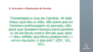 E. Extensão e Eliminação do Pecado
“Contemplai a cruz do Calvário. Ali está
Jesus, que deu a vida, não para que os
homens continuassem no pecado, não
para que tivessem licença para quebrar
a lei de Deus, mas a fim de que, pelo
Seu infinito sacrifício, possam ser
salvos de todo o pecado”. (TM, 161,
162).
 