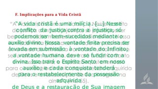 F. Implicações para a Vida Cristã
“A vida cristã é uma milícia. [...] Nesse
conflito da justiça contra a injustiça, só
podemos ser bem-sucedidos mediante o
auxílio divino. Nossa vontade finita precisa ser
levada em submissão à vontade do Infinito;
a vontade humana deve se fundir com a
divina. Isso trará o Espírito Santo em nosso
auxílio; e cada conquista tenderá
para o restabelecimento da possessão
adquirida
de Deus e a restauração de Sua imagem
 