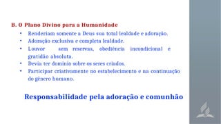 B. O Plano Divino para a Humanidade
• Renderiam somente a Deus sua total lealdade e adoração.
• Adoração exclusiva e completa lealdade.
• Louvor sem reservas, obediência incondicional e
gratidão absoluta.
• Devia ter domínio sobre os seres criados.
• Participar criativamente no estabelecimento e na continuação
do gênero humano.
Responsabilidade pela adoração e comunhão
 