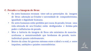 C. Pecado e a Imagem de Deus
• Os seres humanos recusam viver sob as prescrições da imagem
de Deus: adoração ao Criador e necessidade de companheirismo,
igualdade e dignidade humana.
• Os seres humanos estão perdidos por causa do pecado; levam uma
vida alienada de seu Criador; estão desfigurados e feridos pelo
poder e influências do pecado.
• Mas a latência da imagem de Deus não minimiza de maneira
nenhuma a monstruosidade que herdamos do pecado, tanto
individual quanto coletivamente.
• Dentro da alma há guerras raivosas entre o ideal e o real, e entre
impulsos, ambições e paixões contraditórias.
 