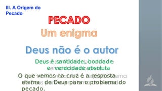 III. A Origem do
Pecado
Deus é santidade, bondade
e veracidade absoluta
O que vemos na cruz é a resposta
eterna de Deus para o problema do
pecado.
 