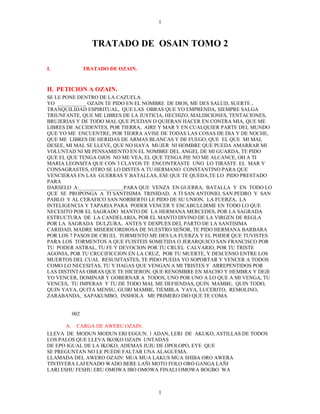 1



                TRATADO DE OSAIN TOMO 2

I.            TRATADO DE OZAIN.


II. PETICION A OZAIN.
SE LE PONE DENTRO DE LA CAZUELA.
YO ___________ OZAIN TE PIDO EN EL NOMBRE DE DIOS, ME DES SALUD, SUERTE .
TRANQUILIDAD ESPIRITUAL, QUE LAS OBRAS QUE YO EMPRENDA, SIEMPRE SALGA
TRIUNFANTE, QUE ME LIBRES DE LA JUSTICIA, HECHIZO, MALDICIONES, TENTACIONES,
BRUJERIAS Y DE TODO MAL QUE PUEDAN O QUIERAN HACER EN CONTRA MIA, QUE ME
LIBRES DE ACCIDENTES, POR TIERRA, AIRE Y MAR Y EN CUALQUIER PARTE DEL MUNDO
QUE YO ME ENCUENTRE, POR TIERRA AVISE DE TODAS LAS COSAS DE DIA Y DE NOCHE,
QUE ME LIBRES DE HERIDAS DE ARMAS BLANCAS Y DE FUEGO, QUE EL QUE MI MAL
DESEE, MI MAL SE LLEVE, QUE NO HAYA MUJER NI HOMBRE QUE PUEDA AMARRAR MI
VOLUNTAD NI MI PENSAMIENTO EN EL NOMBRE DEL ANGEL DE MI GUARDA, TE PIDO
QUE EL QUE TENGA OJOS NO ME VEA, EL QUE TENGA PIE NO ME ALCANCE, OH A TI
MARIA LEONSITA QUE CON 3 CLAVOS TE ENCONTRASTE UNO LO TIRASTE EL MAR Y
CONSAGRASTES, OTRO SE LO DISTES A TU HERMANO CONSTANTINO PARA QUE
VENCIERAS EN LAS GUERRAS Y BATALLAS, ESE QUE TE QUEDA,TE LO PIDO PRESTADO
PARA
DARSELO A:_________________PARA QUE VENZA EN GUERRA, BATALLA Y EN TODO LO
QUE SE PROPONGA A TI SANTISIMA TRINIDAD, A TI SAN ANTONIO, SAN PEDRO Y SAN
PABLO Y AL CERAFICO SAN NORBERTO LE PIDO DE SU UNION, LA FUERZA, LA
INTELIGENCIA Y TAPARIA PARA PODER VENCER Y ESCABULLIRME EN TODO LO QUE
NECESITO POR EL SAGRADO MANTO DE LA HERMANA MERCEDES, POR LA SAGRADA
ESTRUCTURA DE LA CANDELARIA, POR EL MANTO DIVINO DE LA VIRGEN DE REGLA
POR LA SAGRADA DULZURA, ANTES Y DESPUES DEL PARTO DE LA SANTISIMA
CARIDAD, MADRE MISERICORDIOSA DE NUESTRO SEÑOR, TE PIDO HERMANA BARBARA
POR LOS 7 PASOS DE CRUEL TORMENTO ME DES LA FUERZA Y EL PODER QUE TUVISTES
PARA LOS TORMENTOS A QUE FUISTEIS SOMETIDA O JERARQUICO SAN FRANCISCO POR
TU PODER ASTRAL, TU FE Y DEVOCION POR TU CRUEL CALVARIO, POR TU TRISTE
AGONIA, POR TU CRUCIFICCION EN LA CRUZ, POR TU MUERTE, Y DESCENSO ENTRE LOS
MUERTOS DEL CUAL RESUSITASTES, TE PIDO PUEDA YO SOPORTAR Y VENCER A TODOS
COMO LO NECESITAS, TU Y HAGAS QUE VENGAN A MI TRISTES Y ARREPENTIDOS POR
LAS DISTINTAS OBRAS QUE TE HICIERON, QUE RENOMBRE EN MACHO Y HEMBRA Y DEJE
YO VENCER, DOMINAR Y GOBERNAR A TODOS, UNO POR UNO A LO QUE A MI VENGA, TU
VENCES, TU IMPERAS Y TU DE TODO MAL ME DEFIENDAS, QUIN MAMBE, QUIN TODO,
QUIN YAYA, QUITA MENSU, GUIRI MAMBE, TIEMBLA YAYA, LUCERITO, REMOLINO,
ZARABANDA, SAPAKUMBO, INSHOLA ME PRIMERO DIO QUE TE COMA.


        002

       A. CARGA DE AWERU OZAIN.
LLEVA DE MODUN MODUN ERI EGGUN. 1 ADAN, LERI DE AKUKO, ASTILLAS DE TODOS
LOS PALOS QUE LLEVA IKOKO OZAIN UNTADAS
DE EPO IGUAL DE LA IKOKO, ADEMAS JUJU DE OPOLOPO, EYE QUE
SE PREGUNTAN NO LE PUEDE FALTAR UNA ALAGUEMA.
LLAMADA DEL AWERO OZAIN: MUA MUA LAKUS MUA SHIBA ORO AWERA
TINTIYERA LAFENADO WADO BERE LAÑI MOTO FOLO ORO GANGA LAÑI
LARI ESHU FESHU ERU OMOWA IBO OMOWA FINALI OMOWA BOGBO WA



                                     1
 