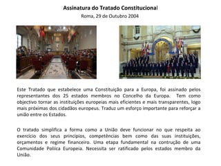 Assinatura do Tratado Constituciona l Roma, 29 de Outubro 2004  Este Tratado que estabelece uma Constituição para a Europa, foi assinado pelos representantes dos 25 estados membros no Concelho da Europa.  Tem como objectivo tornar as instituições europeias mais eficientes e mais transparentes, logo mais próximas dos cidadãos europeus. Traduz um esforço importante para reforçar a união entre os Estados.  O tratado simplifica a forma como a União deve funcionar no que respeita ao exercício dos seus princípios, competências bem como das suas instituições, orçamentos e regime financeiro. Uma etapa fundamental na contrução de uma Comunidade Poliíca Europeia. Necessita ser ratificado pelos estados membro da União.  
