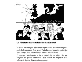 Os Referendos ao Tratado Constitucional O “Não” da França e da Irlanda representou a desconfiança da sociedade europeia face a um Tratado que, todavia, pretendia uma Europa mais visível e clara na vida dos cidadãos.  E mostrou, igualmente, a face visível das tensões  de um projecto de países soberanos  que teriam de negociar essa soberania dentro do projecto europeu. 