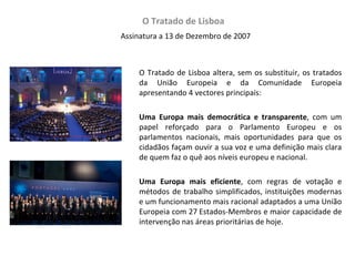 O Tratado de Lisboa  Assinatura a 13 de Dezembro de 2007 O Tratado de Lisboa altera, sem os substituir, os tratados da União Europeia e da Comunidade Europeia apresentando 4 vectores principais: Uma Europa mais democrática e transparente , com um papel reforçado para o Parlamento Europeu e os parlamentos nacionais, mais oportunidades para que os cidadãos façam ouvir a sua voz e uma definição mais clara de quem faz o quê aos níveis europeu e nacional.  Uma Europa mais eficiente , com regras de votação e métodos de trabalho simplificados, instituições modernas e um funcionamento mais racional adaptados a uma União Europeia com 27 Estados-Membros e maior capacidade de intervenção nas áreas prioritárias de hoje.  