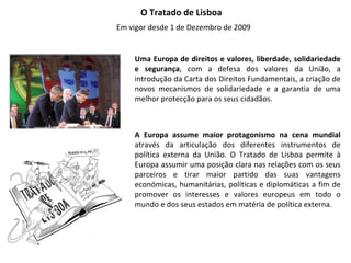 O Tratado de Lisboa  Em vigor desde 1 de Dezembro de 2009 Uma Europa de direitos e valores, liberdade, solidariedade e segurança , com a defesa dos valores da União, a introdução da Carta dos Direitos Fundamentais, a criação de novos mecanismos de solidariedade e a garantia de uma melhor protecção para os seus cidadãos. A Europa assume maior protagonismo na cena mundial  através da articulação dos diferentes instrumentos de política externa da União. O Tratado de Lisboa permite à Europa assumir uma posição clara nas relações com os seus parceiros e tirar maior partido das suas vantagens económicas, humanitárias, políticas e diplomáticas a fim de promover os interesses e valores europeus em todo o mundo e dos seus estados em matéria de política externa. 