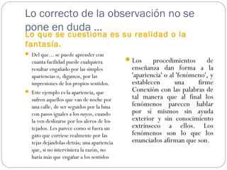 Lo correcto de la observación no se
pone en duda …
Lo que se cuestiona es su realidad o la
fantasía.
 Del que... se puede aprender con
cuanta facilidad puede cualquiera
resultar engañado por las simples
apariencias o, digamos, por las
impresiones de los propios sentidos.
 Este ejemplo es la apariencia, que
sufren aquellos que van de noche por
una calle, de ser seguidos por la luna
con pasos iguales a los suyos, cuando
la ven deslizarse por los aleros de los
tejados. Les parece como si fuera un
gato que corriese realmente por las
tejas dejándolas detrás; una apariencia
que, si no interviniera la razón, no
haría más que engañar a los sentidos
Los procedimientos de
enseñanza dan forma a la
'apariencia' o al 'fenómeno', y
establecen una firme
Conexión con las palabras de
tal manera que al final los
fenómenos parecen hablar
por sí mismos sin ayuda
exterior y sin conocimiento
extrínseco a ellos. Los
fenómenos son lo que los
enunciados afirman que son.
 