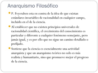 Anarquismo Filosófico
P. Feyeraben esta en contra de la idea de que existan
estándares invariables de racionalidad en cualquier campo,
incluido en el de la ciencia.
Al establecer que no existen principios universales de
racionalidad científica, el crecimiento del conocimiento es
particular y diferente a cualquier fenómeno semejante, pero
jamás igual, y es por ello que no sigue un camino detallado o
prefijado.
Sostiene que la ciencia es esencialmente una actividad
anarquista y que un anarquismo teórico no solo es más
realista y humanitario, sino que promueve mejor el progreso
de la ciencia.
 