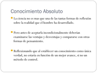 Conocimiento Absoluto
La ciencia no es mas que una de las tantas formas de reflexión
sobre la realidad que el hombre ha desarrollado.
Pero antes de aceptarla incondicionalmente deberían
examinarse las ventajas y desventajas y compararse con otras
formas de pensamiento.
Reflexionando que al establecer un conocimiento como única
verdad, no estaría en función de un mejor avance, si no un
método de control.
 