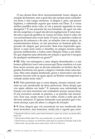 O uso desses bens deve necessariamente trazer alegria ao
      coração do homem, sem a qual eles não seriam mais verdadei-
      ros bens, e sim cargas onerosas. A alegria é, pois, um prazer
      legítimo, e sobretudo aquela que temos em Deus. É a vossa
      melhor partilha nesta vida, se vós a passais seguindo os seus
      desígnios.22 É um presente da sua bondade, do qual vós não
      deveis suspeitar, e o qual não deveis negligenciar. É uma moe-
      da com a qual ele gratifica os vossos serviços, fazei-a valer, ele
      vos acrescentará cem vezes mais. O ouro, as pérolas e todas as
      riquezas da natureza e da arte, as relações com os amigos, os
      acontecimentos felizes, só são preciosos ao homem pela im-
      pressão de alegria que provocam. Sem essa impressão agra-
      dável, o ouro seria como o chumbo; os amigos seriam como
      pessoas indiferentes, e todos como libações feitas a um ídolo.
      De que importa uma oferenda em relação à qual ele é incapaz
      de qualquer sentimento ou gosto?23
        III. Não vos entregueis a uma alegria desenfreada e a um
      humor pilhérico; isso é um excesso que Deus condena; e é com
      base nesse excesso que se devem entender os trechos das Sa-
      gradas Escrituras nos quais a alegria é tratada como uma lou-
      cura. Mas uma alegria moderada, grave e reservada é um dos
      maiores favores com os quais apraz ao Senhor recompensar a
      virtude ainda nesta vida.24
         IV. Não permitais que a vossa alegria, mesmo natural, con-
      sista no uso imoderado de bens perecíveis. Deus deseja que
      vós sejais sóbrios em tudo.25 E somente essa sobriedade na
      fruição vos fará encontrar um verdadeiro prazer nesses bens.
      O uso excessivo acende as paixões, e as paixões são insaciá-
      veis. Esse uso, assim como o do vinho, excita a sede que ele
      deveria satisfazer. É apenas domando suas paixões que o ho-
      mem alcança a paz da alma e a alegria do coração.
        V. Essa alegria que vós encontrais no uso moderado dos
      bens terrestres, mas honestos, ainda não é aquela que cons-
      22 
         Deprehendi nihil esse melius, quam laetari hominem in opere suo; et hanc esse partem illius.
      Ecle 3, 22.
      23 
          Quid proderit libatio idolo? Nec enim manducabit, nec odorabit. Eclo 30, 19.
      24 
          Homini bono in conspecto suo dedit Deus sapientiam et scientiam et laetitiam. Ecle 2, 26.
      25 
          Sobrii estote. Nos qui diei sumus sobrii simus. 1 Pe 5, 8. I Tes 5, 8.



10
 10   Tratado da alegria da alma cristã
 