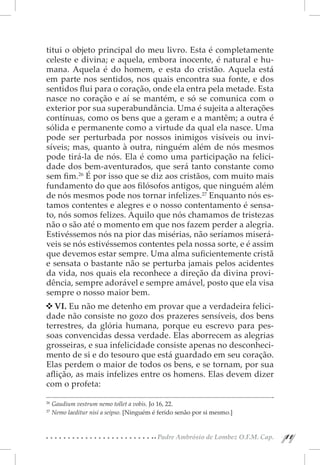 titui o objeto principal do meu livro. Esta é completamente
celeste e divina; e aquela, embora inocente, é natural e hu-
mana. Aquela é do homem, e esta do cristão. Aquela está
em parte nos sentidos, nos quais encontra sua fonte, e dos
sentidos flui para o coração, onde ela entra pela metade. Esta
nasce no coração e aí se mantém, e só se comunica com o
exterior por sua superabundância. Uma é sujeita a alterações
contínuas, como os bens que a geram e a mantêm; a outra é
sólida e permanente como a virtude da qual ela nasce. Uma
pode ser perturbada por nossos inimigos visíveis ou invi-
síveis; mas, quanto à outra, ninguém além de nós mesmos
pode tirá-la de nós. Ela é como uma participação na felici-
dade dos bem-aventurados, que será tanto constante como
sem fim.26 É por isso que se diz aos cristãos, com muito mais
fundamento do que aos filósofos antigos, que ninguém além
de nós mesmos pode nos tornar infelizes.27 Enquanto nós es-
tamos contentes e alegres e o nosso contentamento é sensa-
to, nós somos felizes. Aquilo que nós chamamos de tristezas
não o são até o momento em que nos fazem perder a alegria.
Estivéssemos nós na pior das misérias, não seríamos miserá-
veis se nós estivéssemos contentes pela nossa sorte, e é assim
que devemos estar sempre. Uma alma suficientemente cristã
e sensata o bastante não se perturba jamais pelos acidentes
da vida, nos quais ela reconhece a direção da divina provi-
dência, sempre adorável e sempre amável, posto que ela visa
sempre o nosso maior bem.
   VI. Eu não me detenho em provar que a verdadeira felici-
dade não consiste no gozo dos prazeres sensíveis, dos bens
terrestres, da glória humana, porque eu escrevo para pes-
soas convencidas dessa verdade. Elas aborrecem as alegrias
grosseiras, e sua infelicidade consiste apenas no desconheci-
mento de si e do tesouro que está guardado em seu coração.
Elas perdem o maior de todos os bens, e se tornam, por sua
aflição, as mais infelizes entre os homens. Elas devem dizer
com o profeta:

26 
   Gaudium vestrum nemo tollet a vobis. Jo 16, 22.
27 
   Nemo laeditur nisi a seipso. [Ninguém é ferido senão por si mesmo.]


                                          Padre Ambrósio de Lombez O.F.M. Cap.
                                                                                 11
                                                                                  11
 