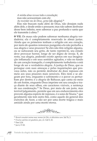 A minha alma recusa toda a consolação;
         mas não acrescentam com ele:
         Ao recordar-me de Deus, gemo [de alegria].28
         Elas não buscam nada além de Deus, não desejam nada
      além dele, e desde então o possuem; mas não sabem desfrutar
      desse bem infinito, nem saborear a paz profunda e santa que
      ele transmite à alma.29
        VII. Os maus não podem saborear nenhuma alegria ver-
      dadeira; ela é completamente reservada às almas justas.
      Ainda que os primeiros tenham a religião em seu coração,
      por meio de quantos remorsos pungentes ela não perturba a
      sua alegria e seus prazeres! Se eles não têm religião alguma,
      ou se sufocaram seu grito, de tanto reprimi-lo, seu estado
      deve provocar horror, longe de ser digno de inveja. E, de
      resto, sua alegria, podendo existir apenas em sua imagina-
      ção inflamada e em seus sentidos agitados, e não no fundo
      de um coração tranquilo, é completamente turbulenta e está
      longe de ser a verdadeira alegria. A justiça de Deus, que os
      persegue com suas ameaças e pelas inquietações que pro-
      voca neles, não os permite desfrutar do doce repouso em
      meio aos seus prazeres mais sensíveis. Eles riem e se ale-
      gram por fora, enquanto o sofrimento e o pavor os pertur-
      bam por dentro; é a alegria de Baltazar, que canta no meio
      de um festim, enquanto Deus imprime em seu coração e tra-
      ça diante de seus olhos, em caracteres visíveis, a sentença
      de sua condenação.30 Se Deus, por meio de um justo, mas
      terrível julgamento, permite que em seu endurecimento eles
      provem alguma espécie de repouso, é o sono de Sísara,31 que
      geralmente não tem outro fim, como aquele do general dos
      exércitos de Azor, a não ser por uma morte trágica e mais
      amiúde ainda por uma morte eterna.




      28 
          Renuit consolari anima mea; memor fui Dei, et delectatus sum. Sal 76, 3.
      29 
          Fructus spiritus est gaudium, pax, etc. Gál 5, 22.
      30 
          Dan 5,24.
      31 
          Jui 4, 17-22.



12
 12   Tratado da alegria da alma cristã
 