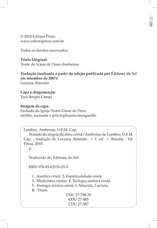 © 2010 Editora Pinus
www.editorapinus.com.br

Todos os direitos reservados.

Título Original:
Traité de la joie de l’âme chrétienne.

Tradução (realizada a partir da edição publicada por Éditions du Sel
em setembro de 2007):
Luciana Almeida

Capa e diagramação:
Yara Borghi Campi

Imagem da capa:
Fachada da Igreja Notre-Dame de Paris.
crédito: mensatic e priyanphoenix/morguefile


  Lombez, Ambroise, O.F.M. Cap.
     Tratado da alegria da alma cristã / Ambroise de Lombez, O.F.M.
  Cap. ; tradução de Luciana Almeida. — 1. ed. — Brasília : Ed.
  Pinus, 2010.
     p.

     Traduzido de: Éditions du Sel.

     ISBN 978-85-63176-03-5

       1. Ascética cristã. 2. Espiritualidade cristã.
       3. Misticismo cristão. 4. Teologia ascética cristã.
       5. Teologia mística cristã. I. Almeida, Luciana.
       II. Título.
                              CDU 27-788-35
                               CDU 27-585
                               CDU 27-587
 