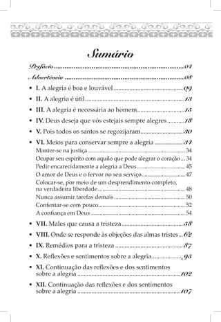 Sumário
Prefácio ........................................................................04
Advertência ..................................................................08
• I. A alegria é boa e louvável ............................................ 09
• II. A alegria é útil ............................................................... 13
• III. A alegria é necessária ao homem .............................. 15
• IV. Deus deseja que vós estejais sempre alegres ........... 18
• V. Pois todos os santos se regozijaram........................... 30
• VI. Meios para conservar sempre a alegria .................. 34
   Manter-se na justiça ................................................................... 34
   Ocupar seu espírito com aquilo que pode alegrar o coração ... 34
   Pedir encarecidamente a alegria a Deus ................................. 45
   O amor de Deus e o fervor no seu serviço .............................. 47
   Colocar-se, por meio de um desprendimento completo,
   na verdadeira liberdade ............................................................ 48
   Nunca assumir tarefas demais ................................................. 50
   Contentar-se com pouco............................................................ 52
   A confiança em Deus ................................................................. 54
• VII. Males que causa a tristeza ....................................... 58
• VIII. Onde se responde às objeções das almas tristes... 62
• IX. Remédios para a tristeza ........................................... 87
• X. Reflexões e sentimentos sobre a alegria.................... 95
• XI. Continuação das reflexões e dos sentimentos
  sobre a alegria ................................................................. 102
• XII. Continuação das reflexões e dos sentimentos
  sobre a alegria ................................................................. 107
 