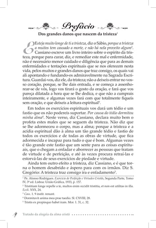 Prefácio
                 Dos grandes danos que nascem da tristeza1



    E
            Esteja muito longe de ti a tristeza, diz o Sábio, porque a tristeza
            a muitos tem causado a morte, e não há nela proveito algum2.
            Cassiano escreve um livro inteiro sobre o espírito da tris-
    teza, porque para curar, diz, e remediar este mal e enfermidade,
    não é necessário menor cuidado e diligência que para as demais
    enfermidades e tentações espirituais que se nos oferecem nesta
    vida, pelos muitos e grandes danos que traz consigo, os quais vai
    ali apontando e fundando-os admiravelmente na Sagrada Escri-
    tura. Guardai-vos, diz ele, da tristeza; não a deixeis entrar no vos-
    so coração, porque, se lhe dais entrada, e se começa a assenho-
    rear-se de vós, logo vos tirará o gosto da oração, e fará que vos
    pareça dilatada a hora que se lhe dedica, e que não a cumprais
    inteiramente, e algumas vezes fará com que totalmente fiqueis
    sem oração, e que deixeis a leitura espiritual3.
        Em todos os exercícios espirituais vos dará um tédio e um
    fastio que os não podereis suportar. Por causa do tédio dormitou
    minha alma4. Neste verso, diz Cassiano, declara muito bem o
    profeta estes males que se seguem da tristeza. Não diz que
    se lhe adormeceu o corpo, mas a alma; porque a tristeza e a
    acídia espiritual dão à alma um tão grande tédio e fastio de
    todos os exercícios e de todas as obras de virtude, que fica
    adormecida e incapaz para tudo o que é bom. Algumas vezes
    é tão grande este fastio que um sente para as coisas espiritu-
    ais, que o chegam a enfadar e aborrecer as pessoas que tratam
    de virtude e de perfeição, e até às vezes procura retraí-las e
    estorvá-las de seus exercícios de piedade e virtude.
        Ainda tem outro efeito a tristeza, diz Cassiano, e é que tor-
    na o homem desabrido e áspero para com os irmãos. Diz S.
    Gregório: A tristeza traz consigo ira e enfadamento5.
    1 
       Pe. Afonso Rodrigues. Exercício de Perfeição e Virtudes Cristãs, Segunda Parte, Tomo
    IV, 3ª ed. Lisboa: União Gráfica, 1933, p. 157.
    2 
       Tristitiam longe repelle a te, multos enim occidit tristitia, et non est utilitas in illa.
    Eccli. XXX, 24.
    3 
       Cass. 1. 9 instit. renunt.
    4 
       Dormitavit anima mea prae taedio. Sl. CXVIII, 28.
    5 
       Tristis ex propinquo habet iram. Mor. 1. 31, c. 32.



4
4   Tratado da alegria da alma cristã
 