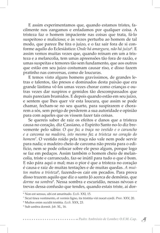 E assim experimentamos que, quando estamos tristes, fa-
cilmente nos zangamos e enfadamos por qualquer coisa. A
tristeza faz o homem impaciente nas coisas que trata, fá-lo
suspeitoso e malicioso; e às vezes perturba ao homem de tal
modo, que parece lhe tira o juízo, e o faz sair fora de si con-
forme aquilo do Eclesiástico: Onde há amargura, não há juízo6. E
assim vemos muitas vezes que, quando reinam em um a tris-
teza e a melancolia, tem umas apreensões tão fora de razão, e
umas suspeitas e temores tão sem fundamento, que aos outros
que estão em seu juízo costumam causar riso, e disso fazem
pratinho nas conversas, como de loucuras.
    E temos visto alguns homens gravíssimos, de grandes le-
tras e talentos, tão presos e dominados desta paixão que era
grande lástima vê-los umas vezes chorar como crianças e ou-
tras vezes dar suspiros e gemidos tão descompassados que
mais pareciam bramidos. E depois quando estão em seu juízo,
e sentem que lhes quer vir esta loucura, que assim se pode
chamar, fecham-se no seu quarto, para suspirarem e chora-
rem a sós, sem perigo de perderem a sua autoridade e opinião
para com aqueles que os vissem fazer tais coisas.
    Se quereis saber de raiz os efeitos e danos que a tristeza
causa no coração, diz Cassiano, o Espírito Santo no-lo diz bre-
vemente pelo sábio: O que faz a traça no vestido e o caruncho
e a carcoma na madeira, isto mesmo faz a tristeza no coração do
homem7. O vestido roído pela traça não vale nem pode servir
para nada; o madeiro cheio de carcoma não presta para o edi-
fício, nem se pode colocar sobre ele peso algum, porque logo
se faz em pedaços. Assim também o homem cheio de melan-
colia, triste e carrancudo, faz-se inútil para tudo o que é bom.
E não pára aqui o mal; mas o pior é que a tristeza no coração
é causa e raiz de muitas tentações e de muitas quedas. A mui-
tos matou a tristeza8, fazendo-os cair em pecados. Para prova
disso trazem aquilo que diz o santo Jó acerca de demônio, que
dorme na sombra9. Nessa sombra e escuridão, nessas névoas e
trevas dessa confusão que tendes, quando estais triste, aí dor-
6 
   Non est sensus, ubi est amaritudo. Eccli. XXI, 15.
7 
   Sicut tinea vestimento, et vermis ligno, ita tristitia viri nocet cordi. Prov. XXV, 20.
8 
   Multos enim occidit tristitia. Eccli. XXX, 23.
9 
   Sub umbra dormit. Job. XL, 16.


                                            Padre Ambrósio de Lombez O.F.M. Cap.
                                                                                             5
                                                                                             5
 