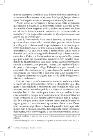 me e se esconde o demônio; esse é o seu ninho e o seu covil; aí
    arma ele melhor as suas redes; essa é a disposição que ele está
    aguardando para acometer com quantas tentações quer.
        Assim como as serpentes e bestas feras estão esperando
    que chegue a escuridão da noite para saírem das suas covas,
    assim o demônio, serpente antiga, está esperando essa noite e
    escuridão da tristeza, e então acomete com toda a espécie de
    tentações10. Têm preparadas suas setas na aljava para na escuridão
    ferirem aos de coração reto11.
        Dizia S. Francisco de Assis que o demônio se alegra muito
    quando vê um homem de coração triste, porque tão facilmen-
    te o afoga na tristeza e na desesperação ou o leva para os pra-
    zeres mundanos. Note-se muito essa doutrina, pois é de suma
    importância. Ao que anda triste e melancólico, umas vezes o
    demônio o faz cair numa grande desconfiança e desesperação,
    como fez a Caim e a Judas; outras vezes, quando lhe parece
    que por aí não faz boa entrada, acomete-o com deleites mun-
    danos de divertimentos e vaidades; outras vezes com prazeres
    carnais e sensuais, com pretexto de que com aquilo se livrará
    da pena e tristeza que o aflige. E daqui vem que, quando um
    está triste, lhe costumam vir graves tentações contra a voca-
    ção, porque lhe representa o demônio que lá no mundo vive-
    ria alegre e contente: e a alguns tem tirado já da Religião esta
    tristeza e melancolia.
        Outras vezes o demônio costuma acometer ao homem tris-
    te trazendo-lhe pensamentos carnais e desonestos que dão
    gosto à sensualidade e procurando que se detenha neles com
    pretexto de que assim lançará de si a tristeza e se aliviará o seu
    coração. Isso é coisa muito para temer nos que andam tristes
    e melancólicos, porque neles costumam ser muito ordinárias
    essas tentações. E isso mesmo adverte muito bem S. Gregó-
    rio. Diz ele que, como todo homem deseja naturalmente ter
    algum gosto e contentamento, quando o não acha em Deus,
    nem nas coisas espirituais e do céu, logo o demônio, que sabe
    muito bem a nossa inclinação, lhe apresenta coisas sensuais e
    desonestas, e lhe oferece gosto e contentamento nelas, com as
    10 
        Posuisti tenebras, et facta est nox: in ipsa pertransibunt omnes bestiae silvae. Sl.
    CIII, 20.
    11 
        Paraverunt sagittas suas in pharetra, ut sagittent in obscuro rectos corde. Sl. X, 3.



6
6   Tratado da alegria da alma cristã
 