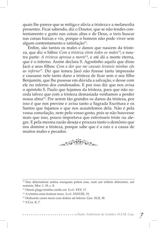 quais lhe parece que se mitiga e alivia a tristeza e a melancolia
presentes. Ficai sabendo, diz o Doutor, que se não tendes con-
tentamento e gosto nas coisas altas e de Deus, o ireis buscar
nas coisas baixas e vis, porque o homem não pode viver sem
algum contentamento e satisfação12.
   Enfim, são tantos os males e danos que nascem da triste-
za, que diz o Sábio: Com a tristeza vêem todos os males13; e nou-
tra parte: A tristeza apressa a morte14, e até dá a morte eterna,
que é o inferno. Assim declara S. Agostinho aquilo que disse
Jacó a seus filhos: Com a dor que me causais levareis minhas cãs
ao inferno15. Diz que temeu Jacó não fizesse tanta impressão
e causasse nele tanto dano a tristeza de ficar sem o seu filho
Benjamim, que lhe pusesse em dúvida a salvação, e desse com
ele no inferno dos condenados. E por isso diz que nos avisa
o apóstolo S. Paulo que fujamos da tristeza, para que não su-
ceda talvez que com a tristeza demasiada venhamos a perder
nossa alma16. Por serem tão grandes os danos da tristeza, por
isso é que nos previne e avisa tanto a Sagrada Escritura e os
Santos que fujamos e que nos acautelemos dela. Não é pela
vossa consolação, nem pelo vosso gosto, pois se não houvesse
mais que isso, pouco importava que estivésseis triste ou ale-
gre. E pela mesma razão deseja e procura tanto o demônio que
nos domine a tristeza, porque sabe que é a raiz e a causa de
muitos males e pecados.




12 
    Sine delectatione anima nunquam potest esse, nam aut infimis delectatur, aut
summis. Mor. 1. 18, c. 8.
13 
    Omnis plaga tristitia cordis est. Eccli. XXV, 17.
14 
    A tristitia enim festinat mors. Eccli. XXXVIII, 19.
15 
    Deducetis canos meos cum dolore ad inferos. Gen. XLII, 38.
16 
    II Cor. II, 7.


                                       Padre Ambrósio de Lombez O.F.M. Cap.
                                                                                   7
                                                                                   7
 