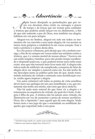 Advertência

    A
               Após haver dissipado as perturbações que por ve-
               zes vos desolam, alma cristã, eu consagro o pouco
               de tempo e de forças que me restam para combater
    a tristeza que poderia ainda lançar-vos no abatimento, a fim
    de que não somente a paz de Deus, mas também sua alegria,
    habitem em vós para sempre.
        Alegrai-vos no Senhor, alegrai-vos nele em todos os mo-
    mentos; ele vos convida a essa santa alegria; ele vos mostra os
    meios mais próprios a estabelecê-la em vosso coração. Esse é
    todo o prefácio e o plano desta obra.
        Eu a fiz pouco volumosa, pois desejo que vós a tenhais con-
    sigo, a fim de ter sempre em vossas mãos um antídoto contra a
    tristeza, que é o veneno mortal de nossas almas.17 Escrevo em
    um estilo simples e familiar, para não perder tempo escolhen-
    do e dispondo palavras, o que poderia tornar meu estilo mais
    exato, mas que não tornaria meu livro mais útil. A alegria não
    tolera nada de artificial e de complicado; a maneira de falar da
    alegria deve ser simples e natural como ela. Eu não tenho de
    me desculpar junto ao público pelo fato de que, tendo trans-
    mitido máximas de virtude e ensinado uma mortificação exa-
    ta, venho agora inspirar a alegria.
        Um autor estimável sob todos os pontos de vista acreditou
    dever fazer sua apologia em um caso semelhante, e eu, que cer-
    tamente não tenho seu mérito, não creio que deva imitá-lo.
        Não há nada mais natural do que fazer vir a alegria e o
    entusiasmo na sequência da virtude, da qual ela é fruto. A ale-
    gria é filha da paz. A tristeza não foi jamais uma virtude; ela
    diminuiria em vez de aumentar o preço de nossos sacrifícios.
    Deus, diz o Apóstolo,18 ama aquele que dá com alegria. Nada
    honra mais o seu jugo do que a serenidade no semblante da-
    queles que suportam todo o seu peso.




    17 
       Tristitiam longe repelle a te, multos enim occidit tristitia. Eclo 30, 24-25.
    18 
       Hilarem enim datorem diligit Deus. II Cor 9, 7.



8
8   Tratado da alegria da alma cristã
 