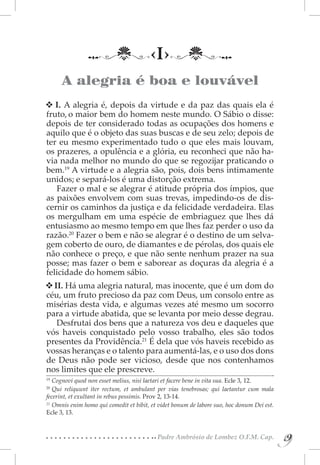 ‹I›
      A alegria é boa e louvável
   I. A alegria é, depois da virtude e da paz das quais ela é
fruto, o maior bem do homem neste mundo. O Sábio o disse:
depois de ter considerado todas as ocupações dos homens e
aquilo que é o objeto das suas buscas e de seu zelo; depois de
ter eu mesmo experimentado tudo o que eles mais louvam,
os prazeres, a opulência e a glória, eu reconheci que não ha-
via nada melhor no mundo do que se regozijar praticando o
bem.19 A virtude e a alegria são, pois, dois bens intimamente
unidos; e separá-los é uma distorção extrema.
   Fazer o mal e se alegrar é atitude própria dos ímpios, que
as paixões envolvem com suas trevas, impedindo-os de dis-
cernir os caminhos da justiça e da felicidade verdadeira. Elas
os mergulham em uma espécie de embriaguez que lhes dá
entusiasmo ao mesmo tempo em que lhes faz perder o uso da
razão.20 Fazer o bem e não se alegrar é o destino de um selva-
gem coberto de ouro, de diamantes e de pérolas, dos quais ele
não conhece o preço, e que não sente nenhum prazer na sua
posse; mas fazer o bem e saborear as doçuras da alegria é a
felicidade do homem sábio.
  II. Há uma alegria natural, mas inocente, que é um dom do
céu, um fruto precioso da paz com Deus, um consolo entre as
misérias desta vida, e algumas vezes até mesmo um socorro
para a virtude abatida, que se levanta por meio desse degrau.
   Desfrutai dos bens que a natureza vos deu e daqueles que
vós haveis conquistado pelo vosso trabalho, eles são todos
presentes da Providência.21 É dela que vós haveis recebido as
vossas heranças e o talento para aumentá-las, e o uso dos dons
de Deus não pode ser vicioso, desde que nos contenhamos
nos limites que ele prescreve.
19 
    Cognovi quod non esset melius, nisi laetari et facere bene in vita sua. Ecle 3, 12.
20 
    Qui reliquunt iter rectum, et ambulant per vias tenebrosas; qui laetantur cum mala
fecerint, et exultant in rebus pessimis. Prov 2, 13-14.
21 
    Omnis enim homo qui comedit et bibit, et videt bonum de labore suo, hoc donum Dei est.
Ecle 3, 13.


                                           Padre Ambrósio de Lombez O.F.M. Cap.
                                                                                             9
                                                                                             9
 